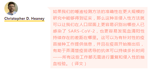 如果我们的唾液检测方法的准确性在更大规模的研究中能够得到证实，那么这种非侵入性方法就可以让我们在人口层面上更容易识别出哪些人已感染了 SARS-CoV-2，也更容易发现血清阳性持续存在的差距在哪里。